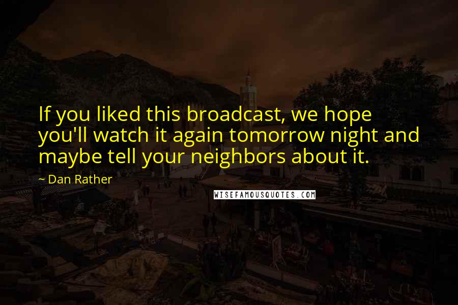 Dan Rather Quotes: If you liked this broadcast, we hope you'll watch it again tomorrow night and maybe tell your neighbors about it.