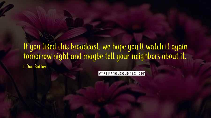 Dan Rather Quotes: If you liked this broadcast, we hope you'll watch it again tomorrow night and maybe tell your neighbors about it.