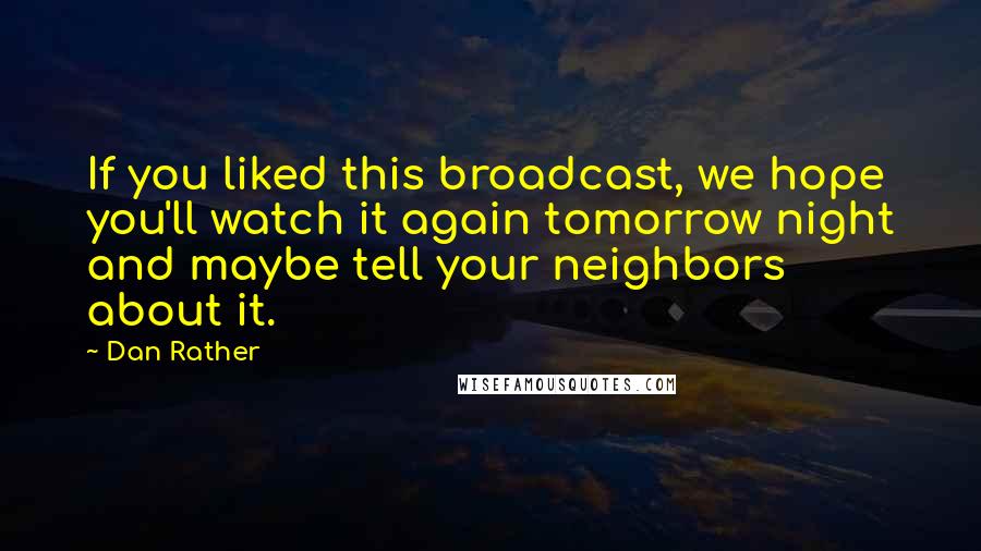 Dan Rather Quotes: If you liked this broadcast, we hope you'll watch it again tomorrow night and maybe tell your neighbors about it.