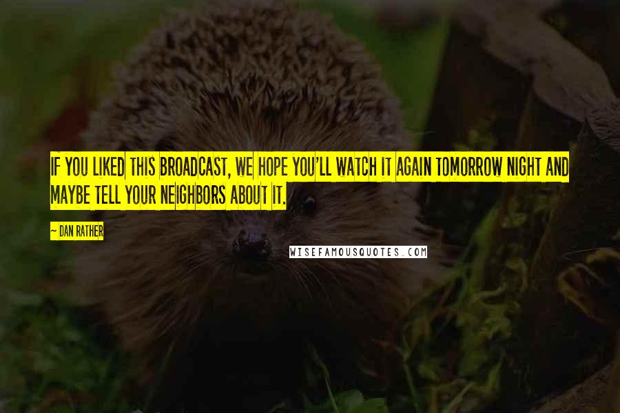 Dan Rather Quotes: If you liked this broadcast, we hope you'll watch it again tomorrow night and maybe tell your neighbors about it.