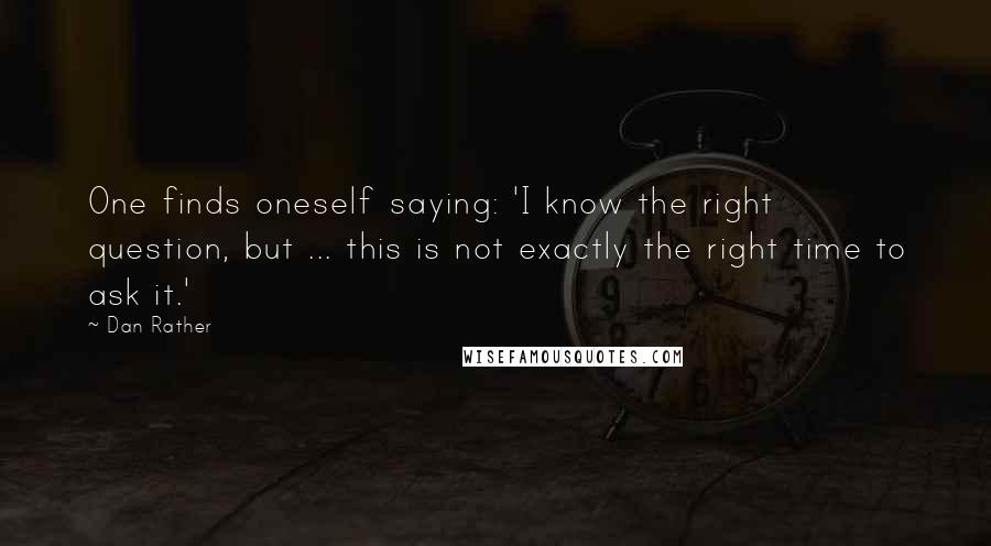 Dan Rather Quotes: One finds oneself saying: 'I know the right question, but ... this is not exactly the right time to ask it.'