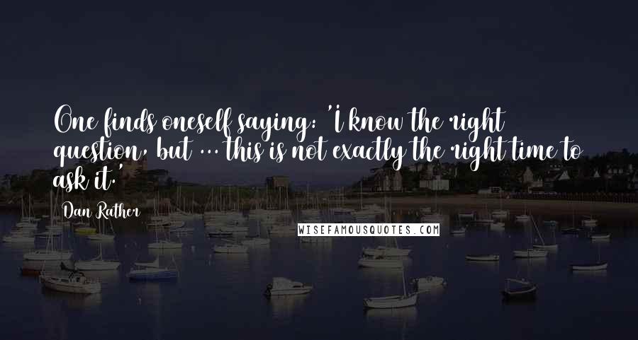 Dan Rather Quotes: One finds oneself saying: 'I know the right question, but ... this is not exactly the right time to ask it.'