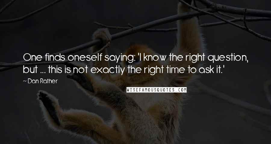 Dan Rather Quotes: One finds oneself saying: 'I know the right question, but ... this is not exactly the right time to ask it.'