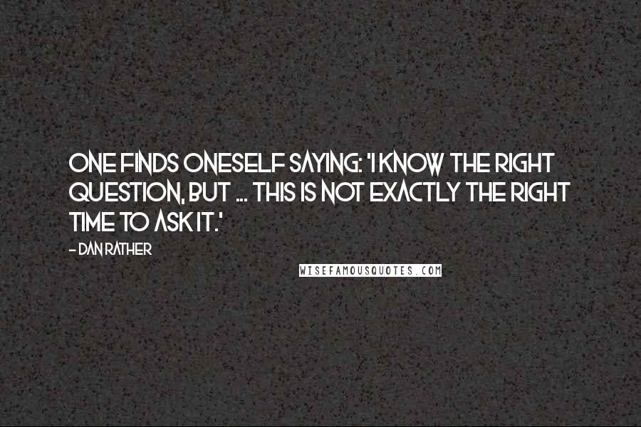 Dan Rather Quotes: One finds oneself saying: 'I know the right question, but ... this is not exactly the right time to ask it.'