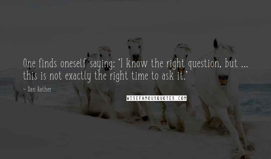 Dan Rather Quotes: One finds oneself saying: 'I know the right question, but ... this is not exactly the right time to ask it.'