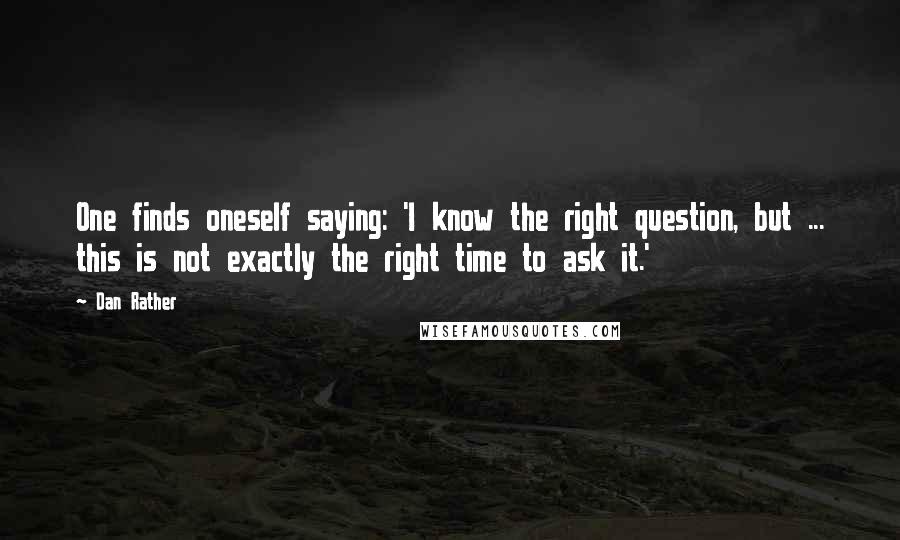 Dan Rather Quotes: One finds oneself saying: 'I know the right question, but ... this is not exactly the right time to ask it.'