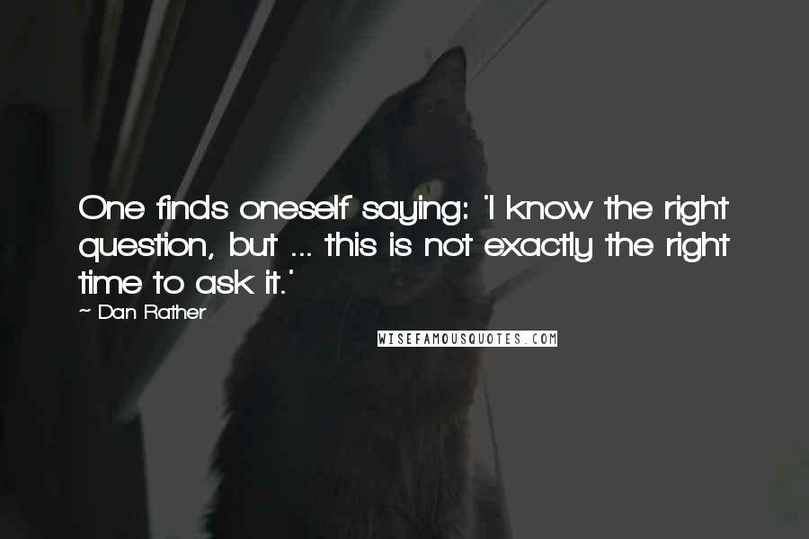 Dan Rather Quotes: One finds oneself saying: 'I know the right question, but ... this is not exactly the right time to ask it.'