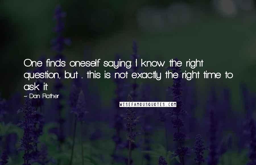 Dan Rather Quotes: One finds oneself saying: 'I know the right question, but ... this is not exactly the right time to ask it.'