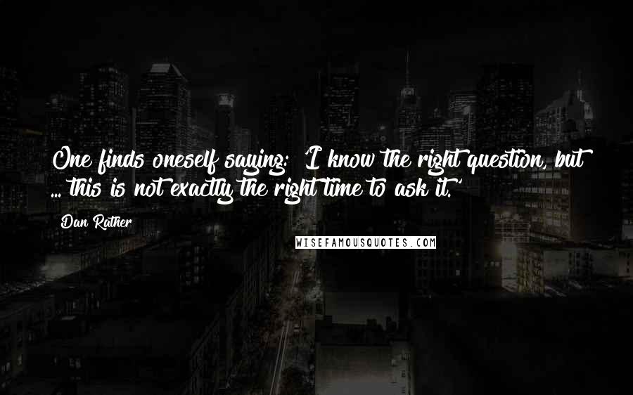 Dan Rather Quotes: One finds oneself saying: 'I know the right question, but ... this is not exactly the right time to ask it.'