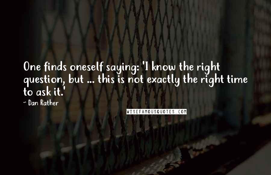 Dan Rather Quotes: One finds oneself saying: 'I know the right question, but ... this is not exactly the right time to ask it.'