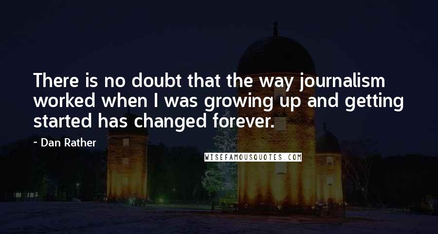 Dan Rather Quotes: There is no doubt that the way journalism worked when I was growing up and getting started has changed forever.