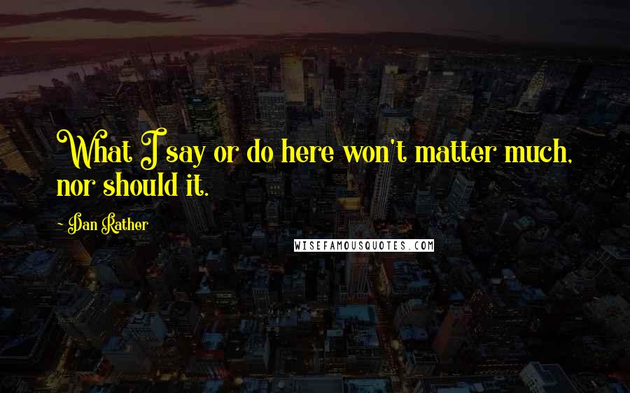 Dan Rather Quotes: What I say or do here won't matter much, nor should it.
