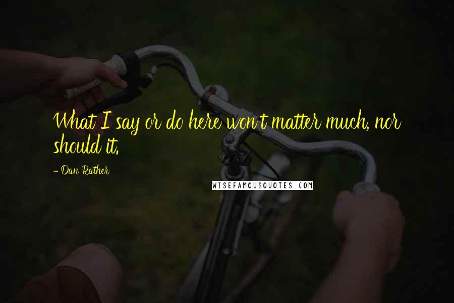 Dan Rather Quotes: What I say or do here won't matter much, nor should it.