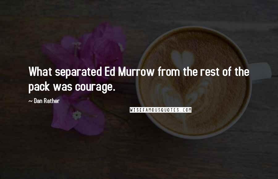 Dan Rather Quotes: What separated Ed Murrow from the rest of the pack was courage.