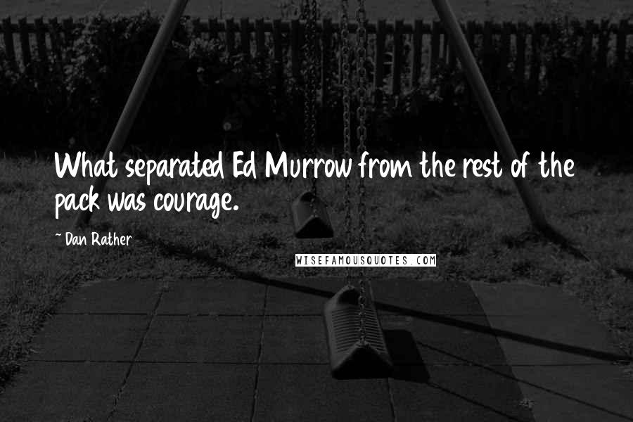 Dan Rather Quotes: What separated Ed Murrow from the rest of the pack was courage.