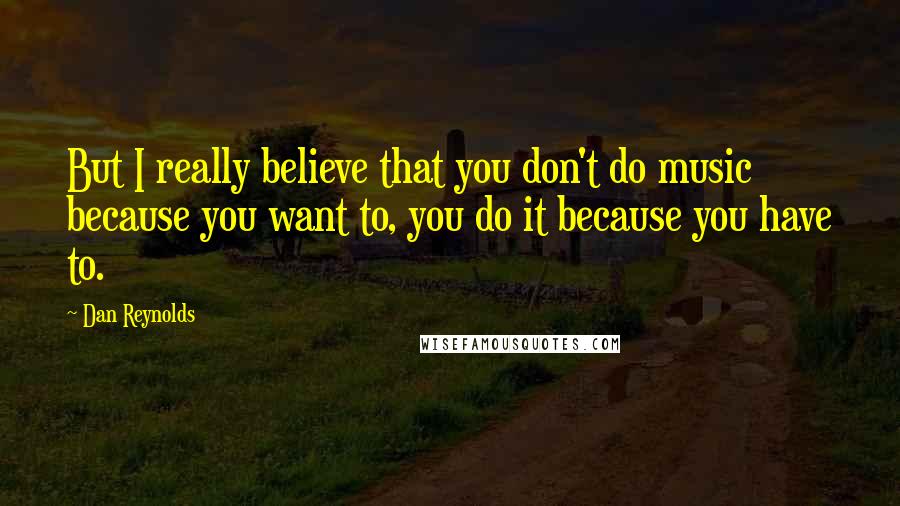 Dan Reynolds Quotes: But I really believe that you don't do music because you want to, you do it because you have to.