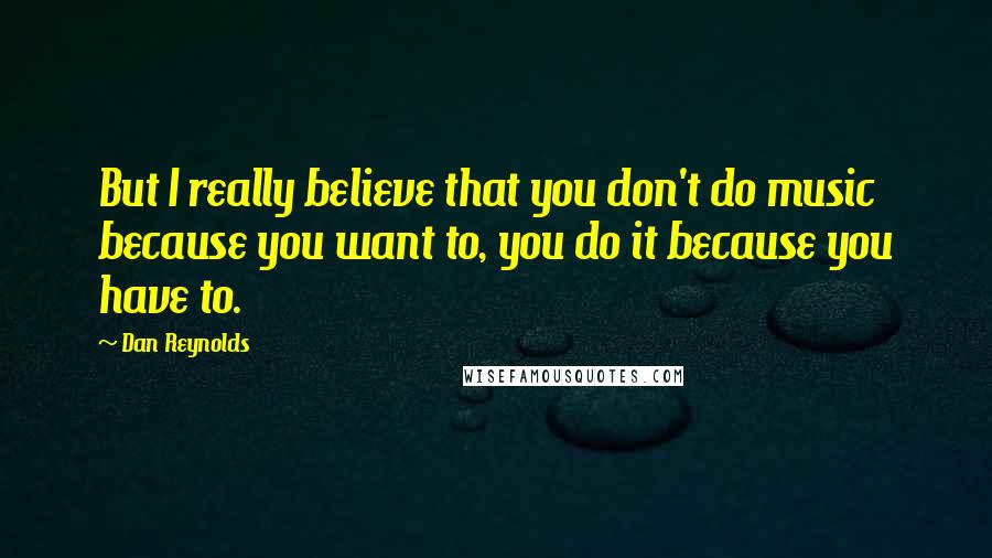 Dan Reynolds Quotes: But I really believe that you don't do music because you want to, you do it because you have to.