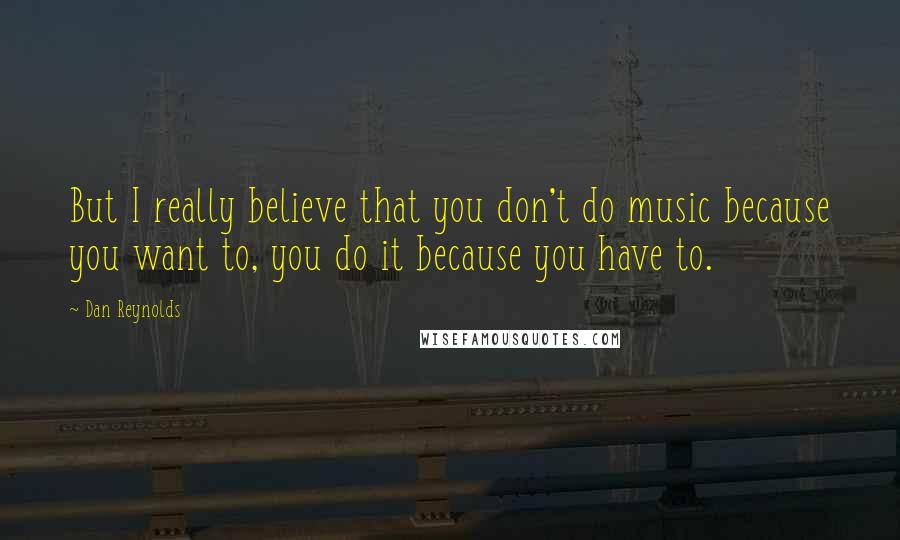 Dan Reynolds Quotes: But I really believe that you don't do music because you want to, you do it because you have to.