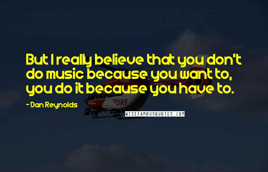 Dan Reynolds Quotes: But I really believe that you don't do music because you want to, you do it because you have to.