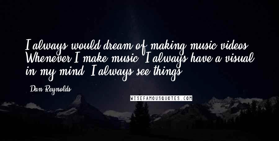 Dan Reynolds Quotes: I always would dream of making music videos. Whenever I make music, I always have a visual in my mind. I always see things.