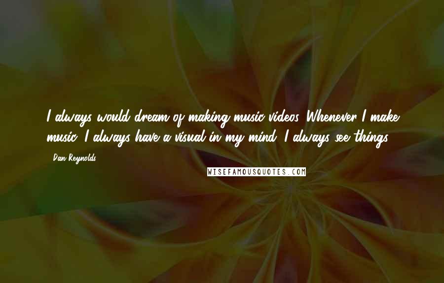 Dan Reynolds Quotes: I always would dream of making music videos. Whenever I make music, I always have a visual in my mind. I always see things.