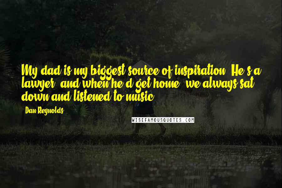 Dan Reynolds Quotes: My dad is my biggest source of inspiration. He's a lawyer, and when he'd get home, we always sat down and listened to music.