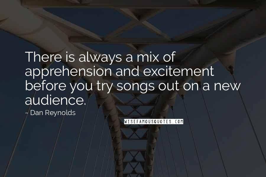 Dan Reynolds Quotes: There is always a mix of apprehension and excitement before you try songs out on a new audience.