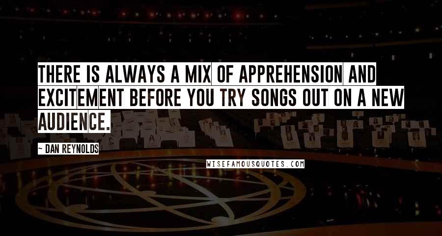 Dan Reynolds Quotes: There is always a mix of apprehension and excitement before you try songs out on a new audience.