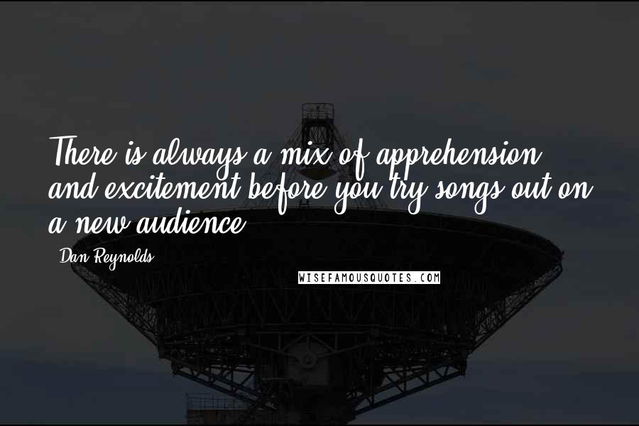 Dan Reynolds Quotes: There is always a mix of apprehension and excitement before you try songs out on a new audience.