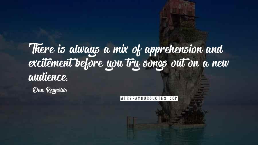 Dan Reynolds Quotes: There is always a mix of apprehension and excitement before you try songs out on a new audience.