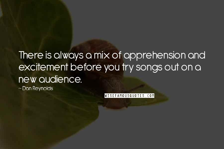 Dan Reynolds Quotes: There is always a mix of apprehension and excitement before you try songs out on a new audience.
