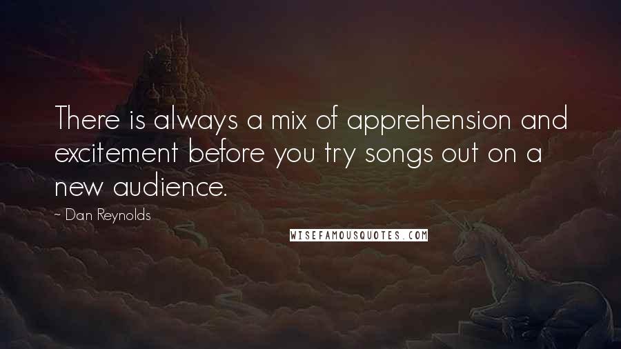 Dan Reynolds Quotes: There is always a mix of apprehension and excitement before you try songs out on a new audience.