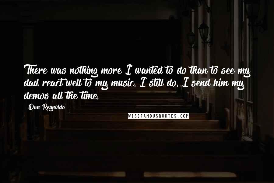 Dan Reynolds Quotes: There was nothing more I wanted to do than to see my dad react well to my music. I still do. I send him my demos all the time.