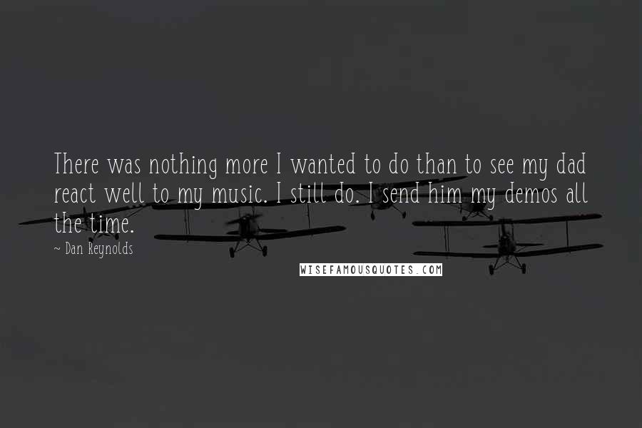 Dan Reynolds Quotes: There was nothing more I wanted to do than to see my dad react well to my music. I still do. I send him my demos all the time.