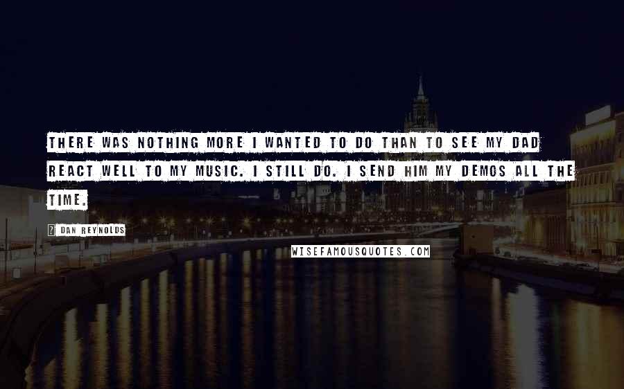 Dan Reynolds Quotes: There was nothing more I wanted to do than to see my dad react well to my music. I still do. I send him my demos all the time.