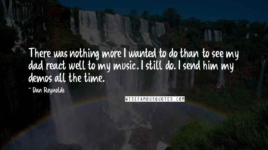 Dan Reynolds Quotes: There was nothing more I wanted to do than to see my dad react well to my music. I still do. I send him my demos all the time.