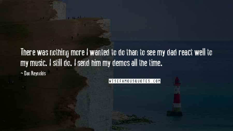 Dan Reynolds Quotes: There was nothing more I wanted to do than to see my dad react well to my music. I still do. I send him my demos all the time.