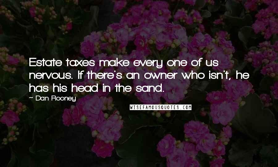 Dan Rooney Quotes: Estate taxes make every one of us nervous. If there's an owner who isn't, he has his head in the sand.