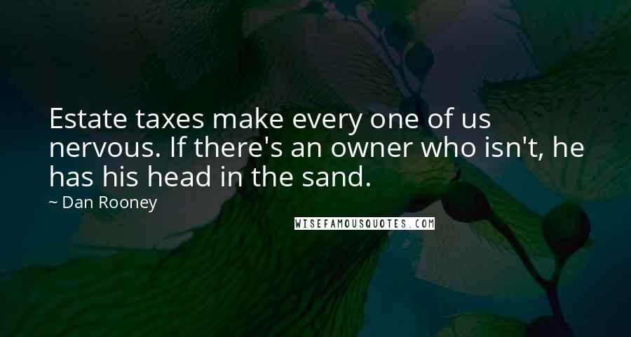 Dan Rooney Quotes: Estate taxes make every one of us nervous. If there's an owner who isn't, he has his head in the sand.