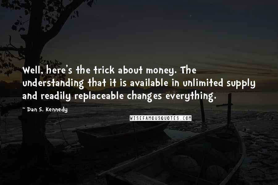 Dan S. Kennedy Quotes: Well, here's the trick about money. The understanding that it is available in unlimited supply and readily replaceable changes everything.