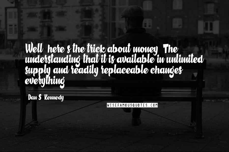 Dan S. Kennedy Quotes: Well, here's the trick about money. The understanding that it is available in unlimited supply and readily replaceable changes everything.