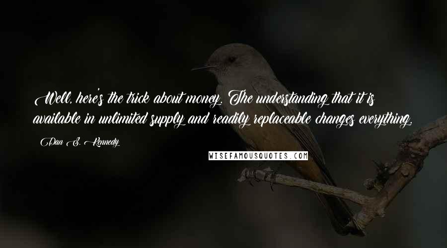 Dan S. Kennedy Quotes: Well, here's the trick about money. The understanding that it is available in unlimited supply and readily replaceable changes everything.