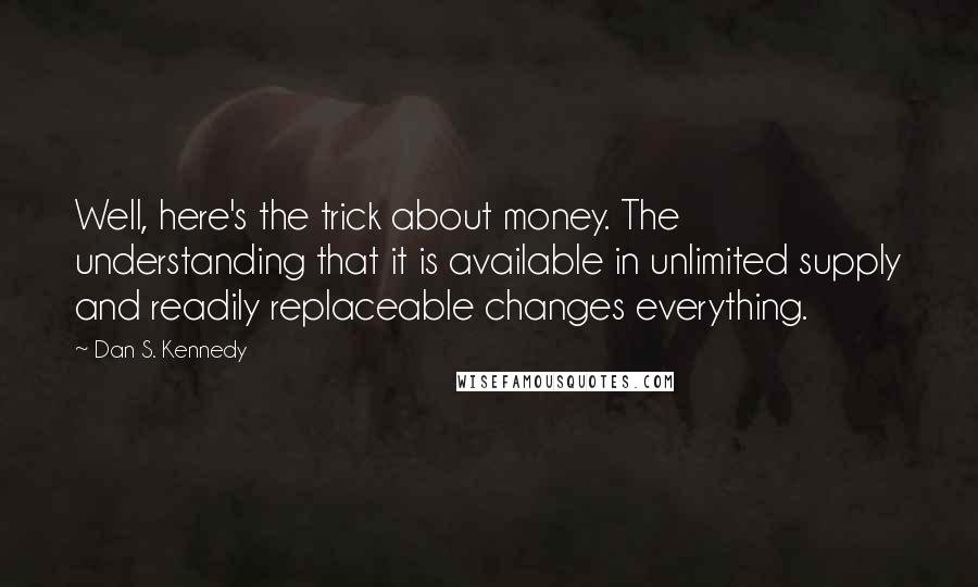 Dan S. Kennedy Quotes: Well, here's the trick about money. The understanding that it is available in unlimited supply and readily replaceable changes everything.