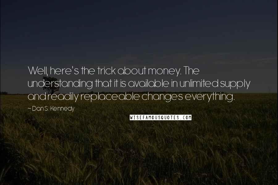 Dan S. Kennedy Quotes: Well, here's the trick about money. The understanding that it is available in unlimited supply and readily replaceable changes everything.