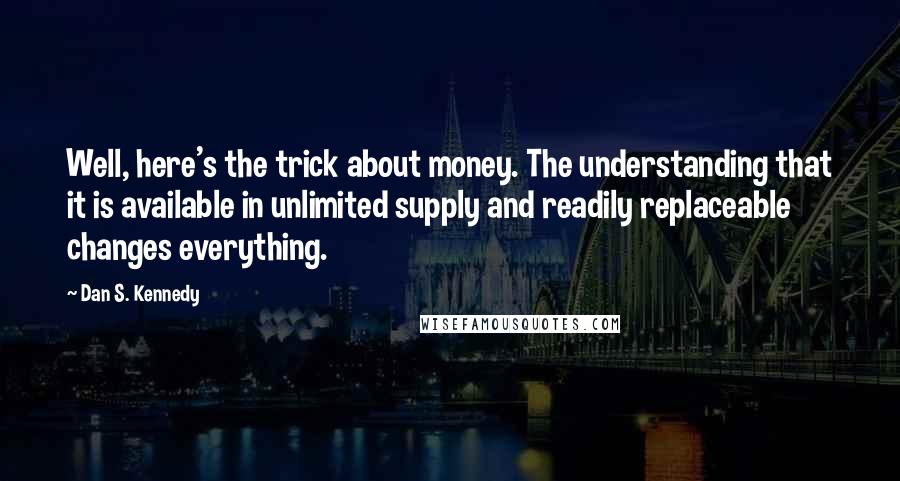 Dan S. Kennedy Quotes: Well, here's the trick about money. The understanding that it is available in unlimited supply and readily replaceable changes everything.