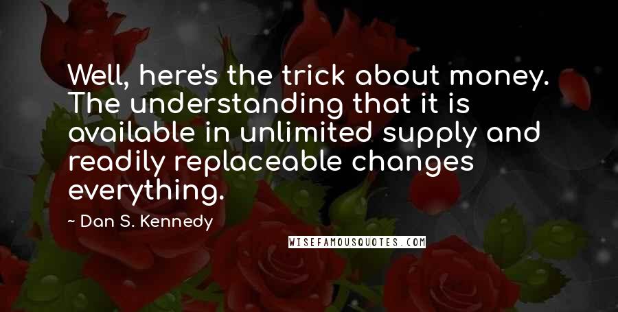 Dan S. Kennedy Quotes: Well, here's the trick about money. The understanding that it is available in unlimited supply and readily replaceable changes everything.