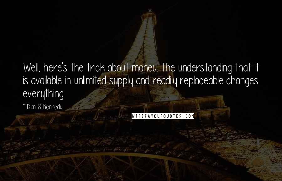 Dan S. Kennedy Quotes: Well, here's the trick about money. The understanding that it is available in unlimited supply and readily replaceable changes everything.