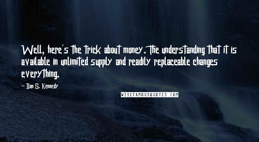 Dan S. Kennedy Quotes: Well, here's the trick about money. The understanding that it is available in unlimited supply and readily replaceable changes everything.