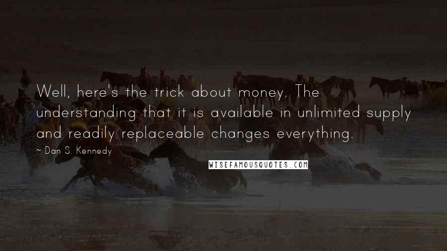 Dan S. Kennedy Quotes: Well, here's the trick about money. The understanding that it is available in unlimited supply and readily replaceable changes everything.