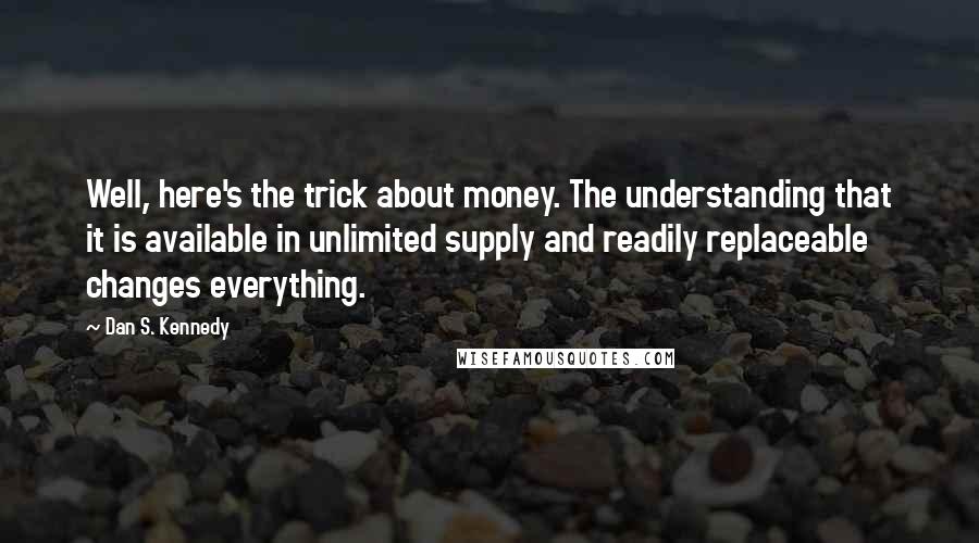 Dan S. Kennedy Quotes: Well, here's the trick about money. The understanding that it is available in unlimited supply and readily replaceable changes everything.